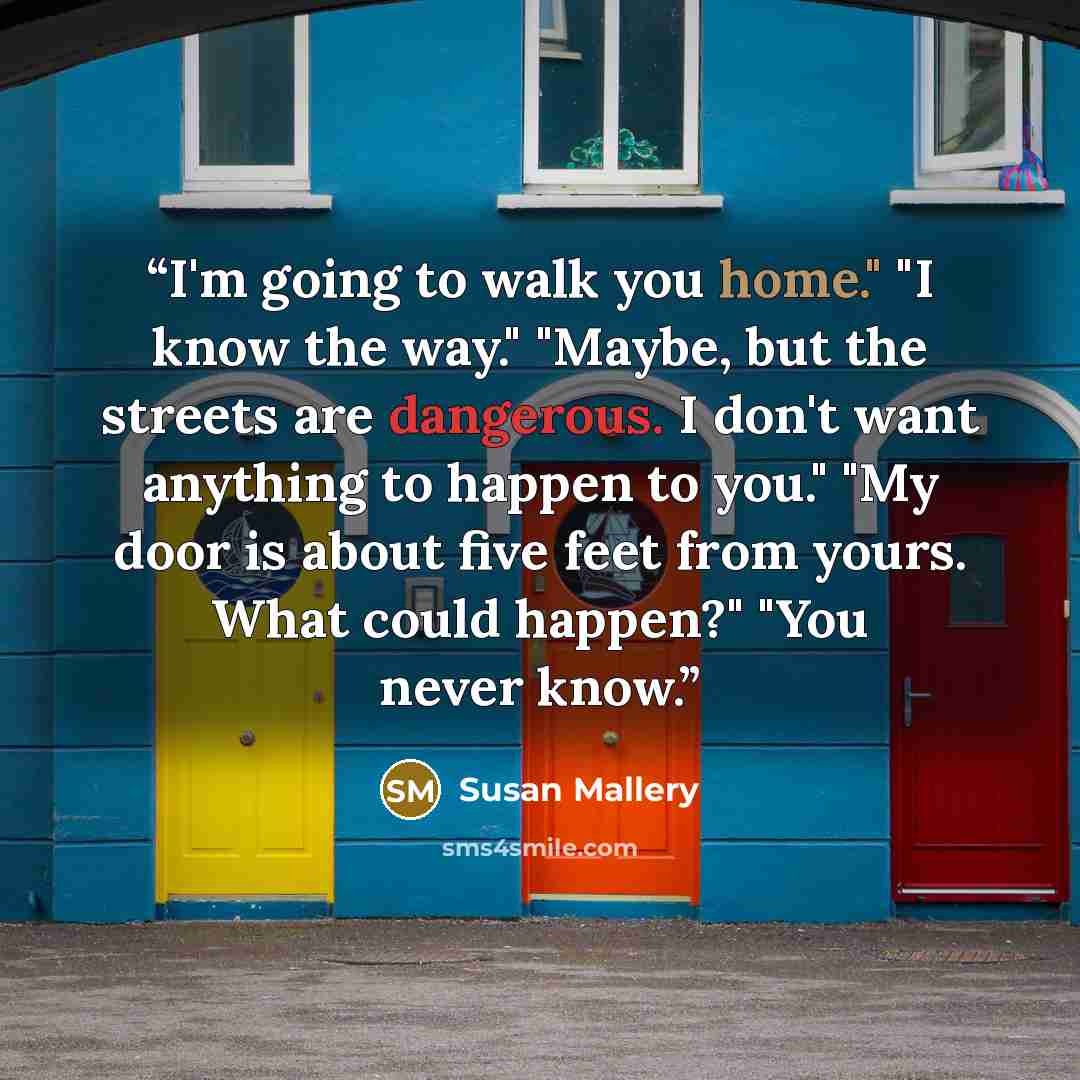 “I'm going to walk you home." "I know the way." "Maybe, but the streets are dangerous. I don't want anything to happen to you." "My door is about five feet from yours. What could happen?" "You never know.” quote by Susan Mallery