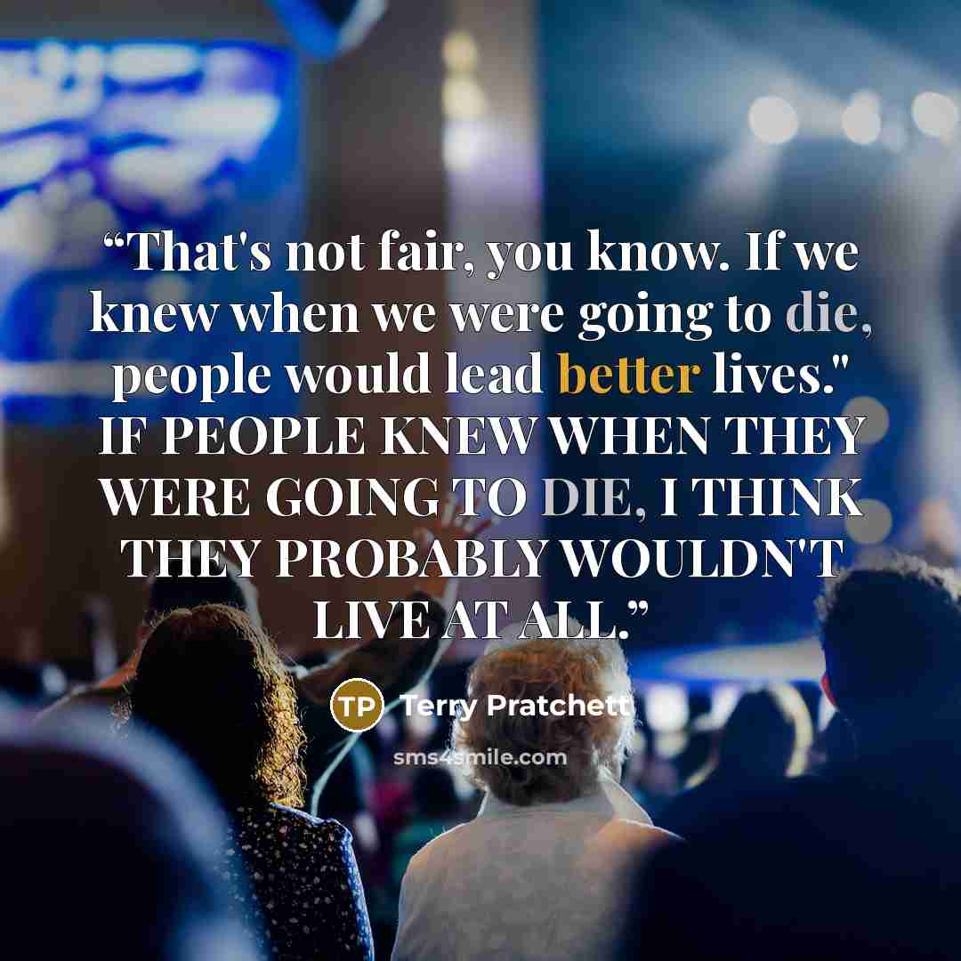 “That's not fair, you know. If we knew when we were going to die, people would lead better lives." IF PEOPLE KNEW WHEN THEY WERE GOING TO DIE, I THINK THEY PROBABLY WOULDN'T LIVE AT ALL.” quote by Terry Pratchett