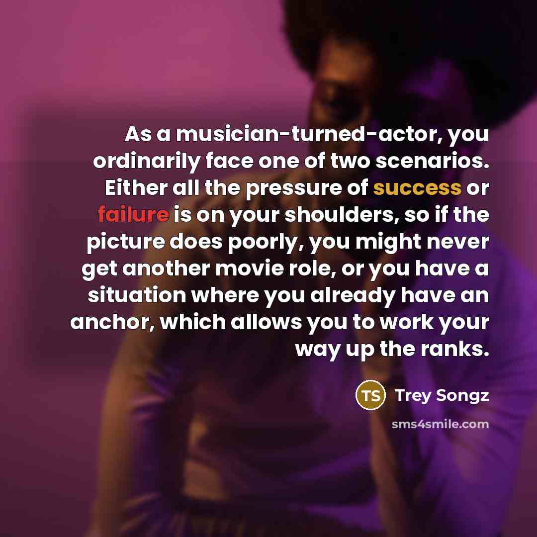 “As a musician-turned-actor, you ordinarily face one of two scenarios. Either all the pressure of success or failure is on your shoulders, so if the picture does poorly, you might never get another movie role, or you have a situation where you already have an anchor, which allows you to work your…” quote by Trey Songz