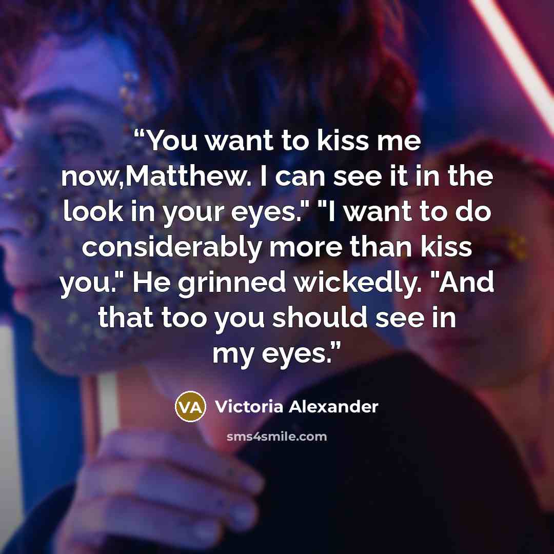 “You want to kiss me now,Matthew. I can see it in the look in your eyes." "I want to do considerably more than kiss you." He grinned wickedly. "And that too you should see in my eyes.” quote by Victoria Alexander