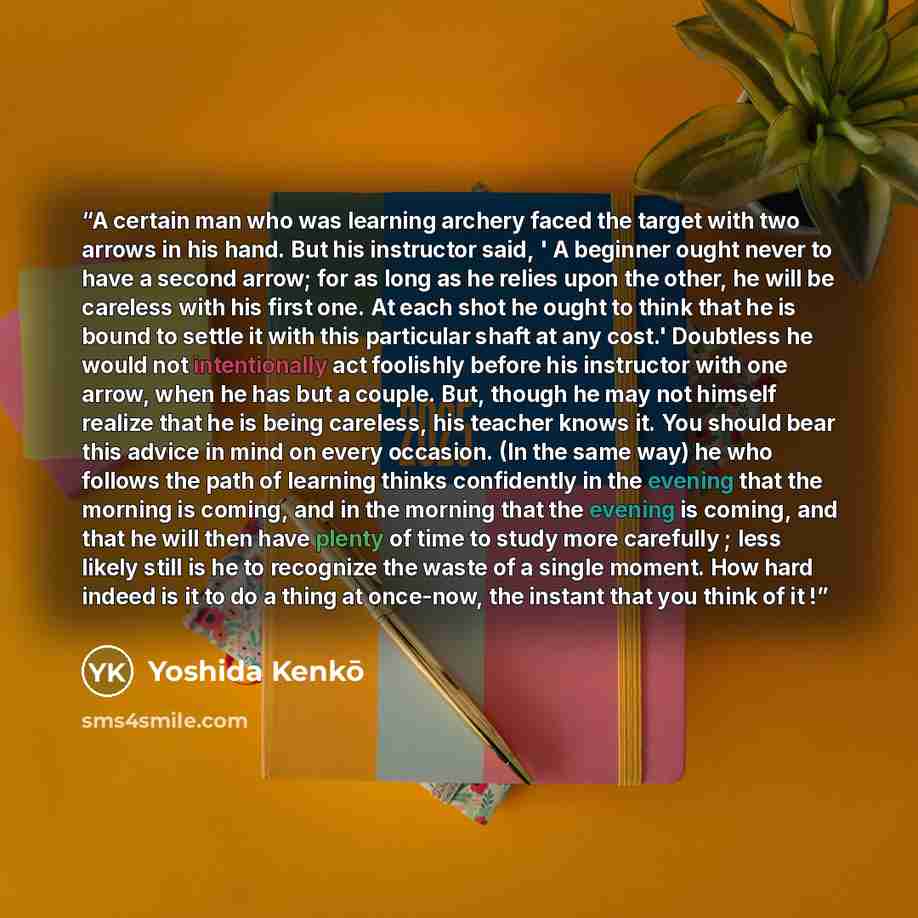 “A certain man who was learning archery faced the target with two arrows in his hand. But his instructor said, ' A beginner ought never to have a second arrow; for as long as he relies upon the other, he will be careless with his first one. At each shot he ought to think that he is bound to settle…” quote by Yoshida Kenko