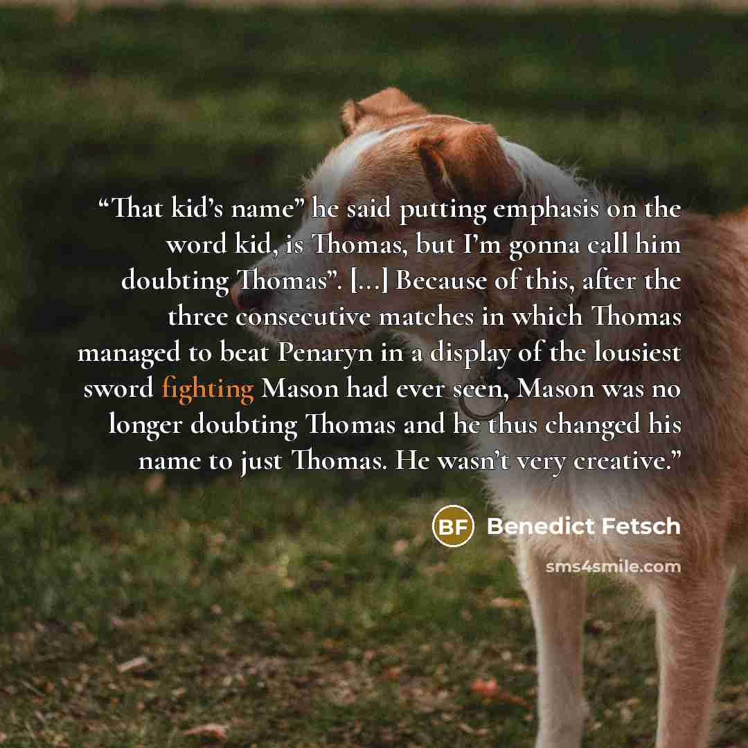 “That kid’s name” he said putting emphasis on the word kid, is Thomas, but I’m gonna call him doubting Thomas”. [...] Because of this, after the three consecutive matches in which Thomas managed to beat Penaryn in a display of the lousiest sword fighting Mason had ever seen, Mason was no longer…” quote by Benedict Fetsch