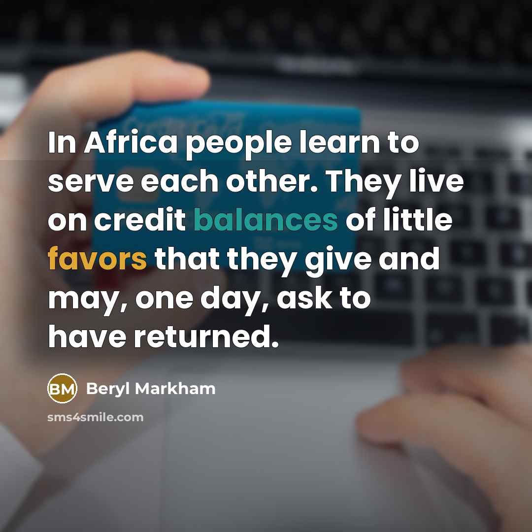 “In Africa people learn to serve each other. They live on credit balances of little favors that they give and may, one day, ask to have returned.” quote by Beryl Markham