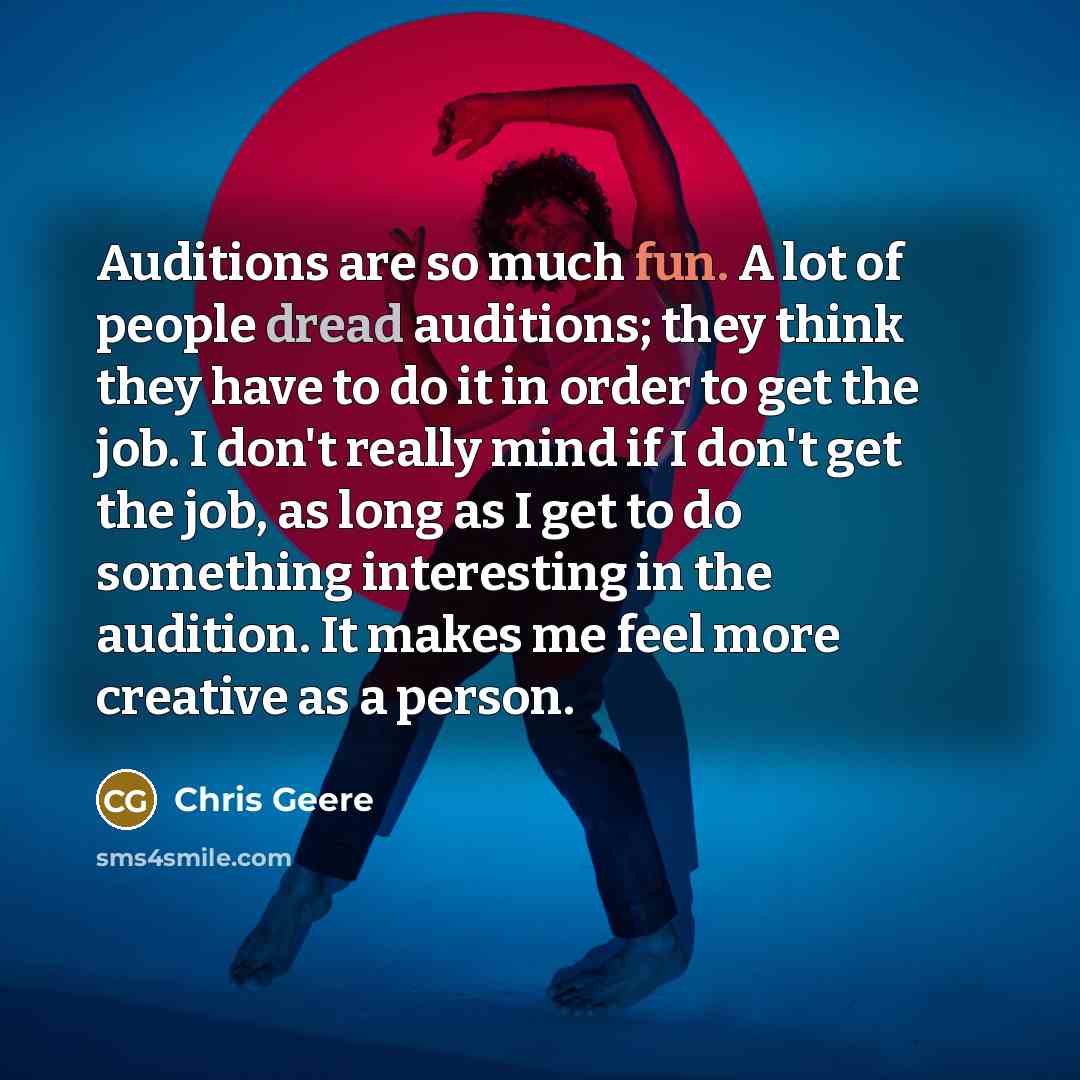 “Auditions are so much fun. A lot of people dread auditions; they think they have to do it in order to get the job. I don't really mind if I don't get the job, as long as I get to do something interesting in the audition. It makes me feel more creative as a person.” quote by Chris Geere