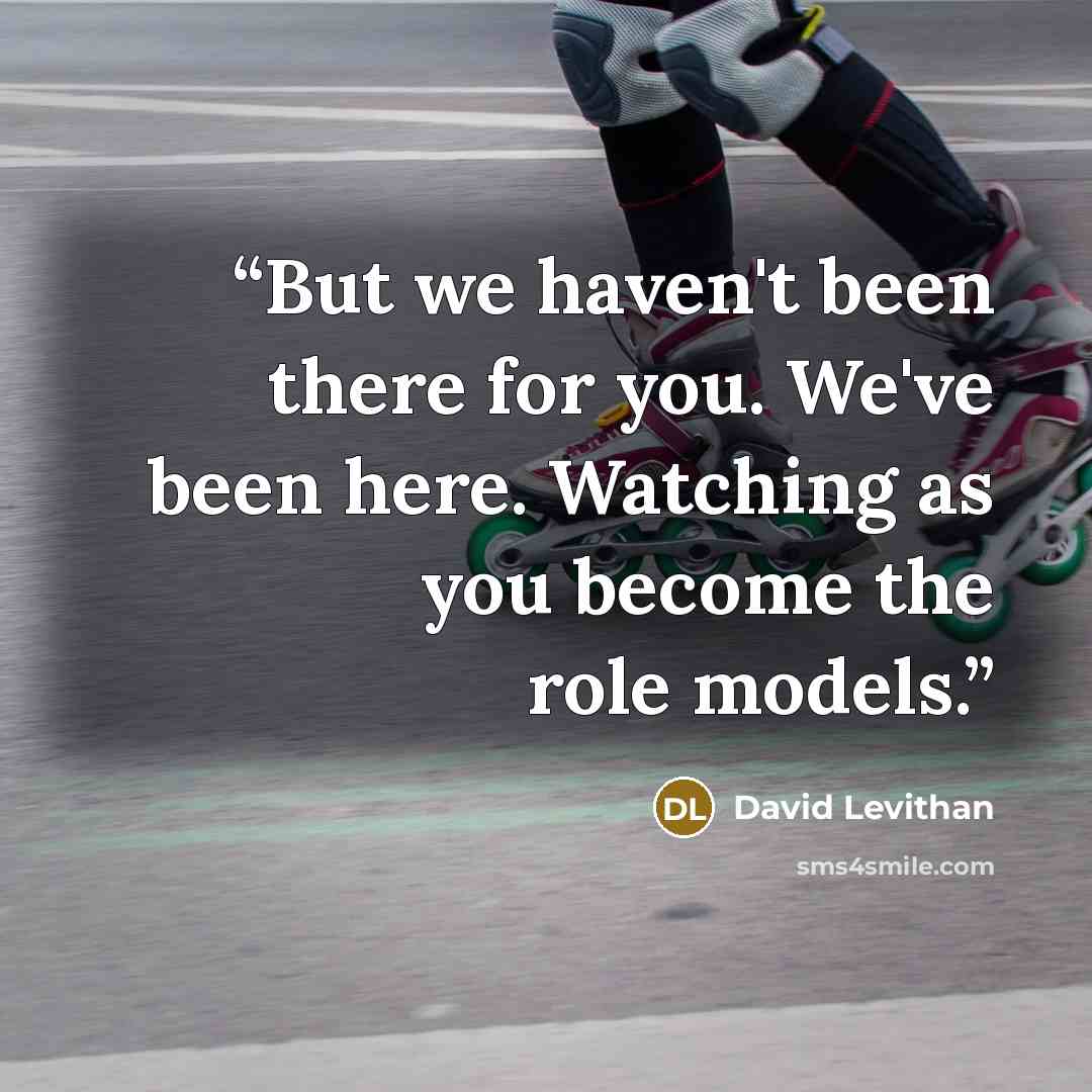 “But we haven't been there for you. We've been here. Watching as you become the role models.” quote by David Levithan