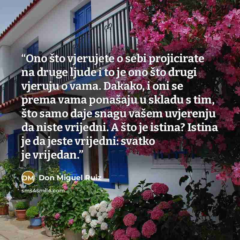 “Ono što vjerujete o sebi projicirate na druge ljude i to je ono što drugi vjeruju o vama. Dakako, i oni se prema vama ponašaju u skladu s tim, što samo daje snagu vašem uvjerenju da niste vrijedni. A što je istina? Istina je da jeste vrijedni: svatko je vrijedan.” quote by Don Miguel Ruiz