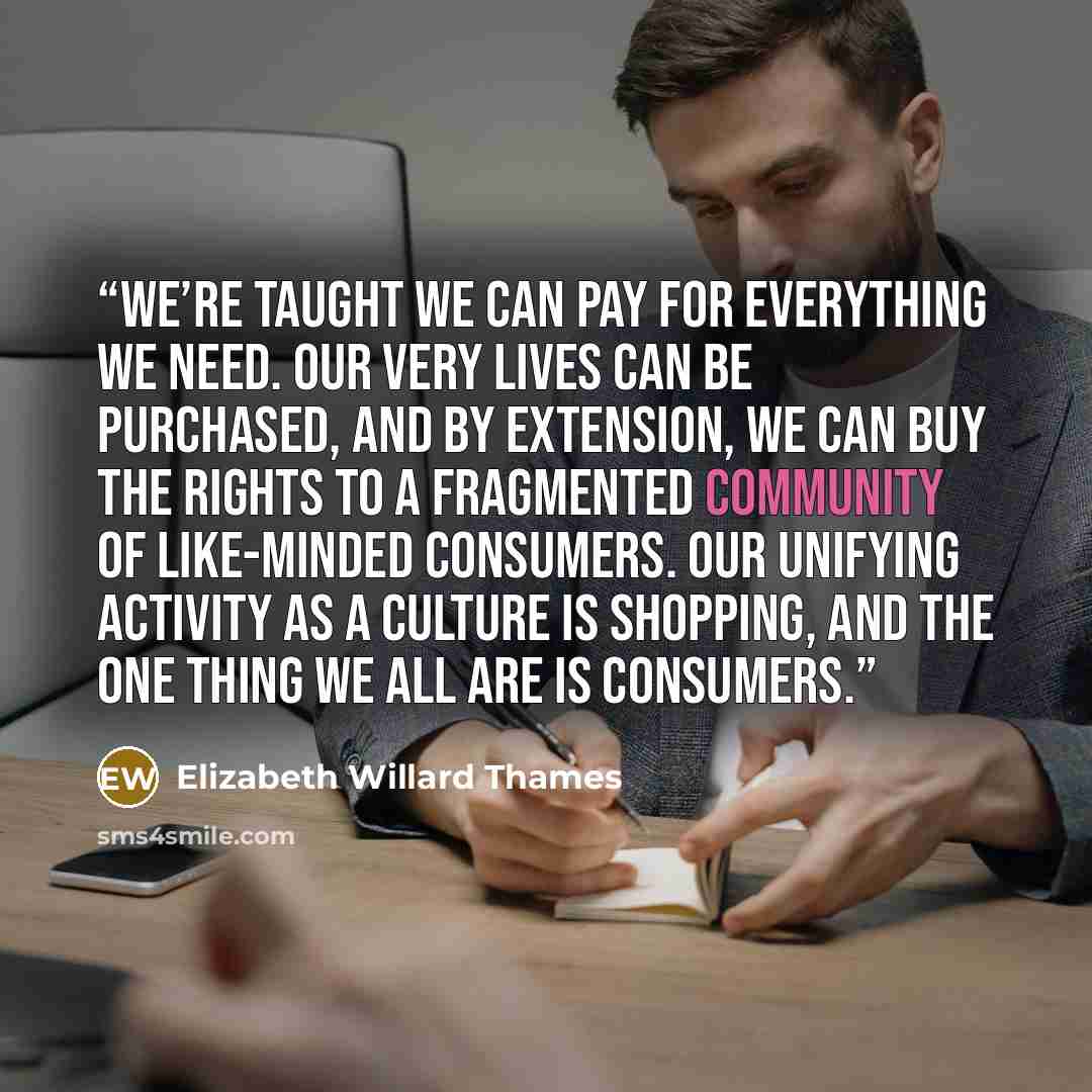 “We’re taught we can pay for everything we need. Our very lives can be purchased, and by extension, we can buy the rights to a fragmented community of like-minded consumers. Our unifying activity as a culture is shopping, and the one thing we all are is consumers.” quote by Elizabeth Willard Thames
