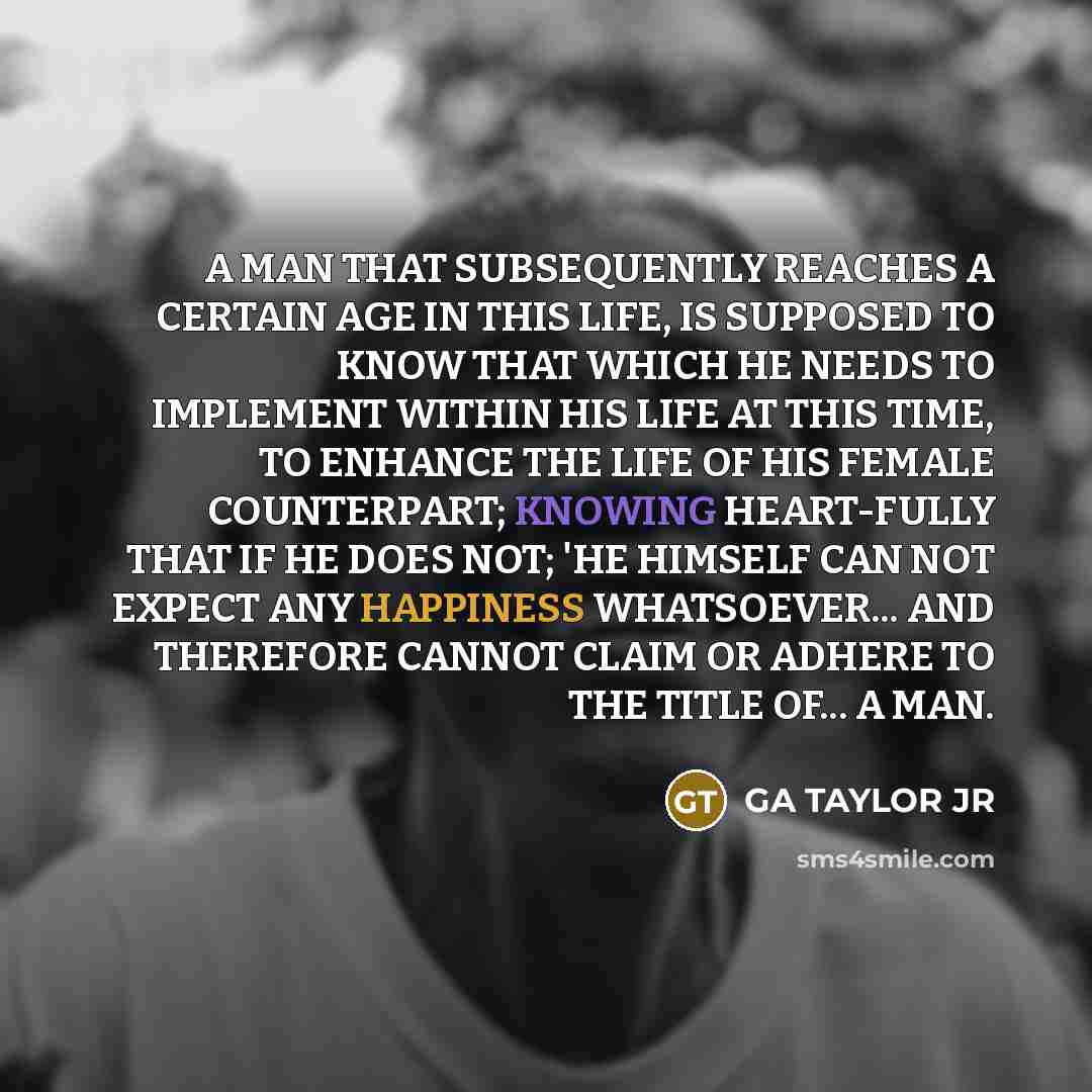 “A MAN THAT SUBSEQUENTLY REACHES A CERTAIN AGE IN THIS LIFE, IS SUPPOSED TO KNOW THAT WHICH HE NEEDS TO IMPLEMENT WITHIN HIS LIFE AT THIS TIME, TO ENHANCE THE LIFE OF HIS FEMALE COUNTERPART; KNOWING HEART-FULLY THAT IF HE DOES NOT; 'HE HIMSELF CAN NOT EXPECT ANY HAPPINESS WHATSOEVER... AND…” quote by GA TAYLOR JR