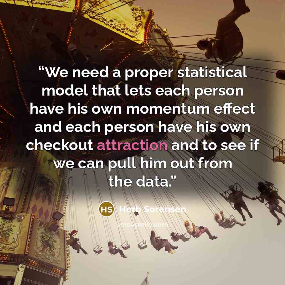 “We need a proper statistical model that lets each person have his own momentum effect and each person have his own checkout attraction and to see if we can pull him out from the data.” quote by Herb Sorensen