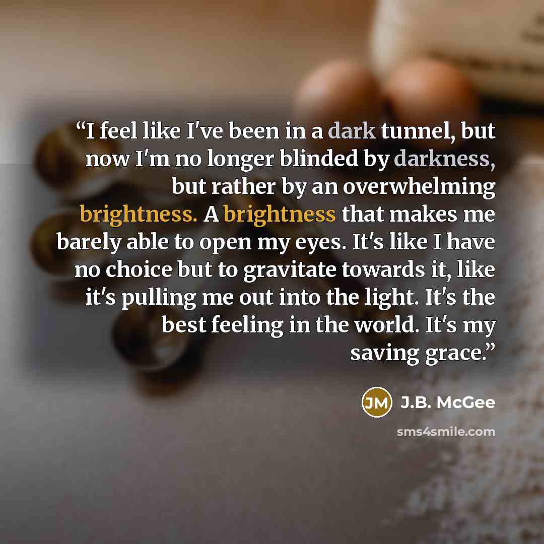 “I feel like I've been in a dark tunnel, but now I'm no longer blinded by darkness, but rather by an overwhelming brightness. A brightness that makes me barely able to open my eyes. It's like I have no choice but to gravitate towards it, like it's pulling me out into the light. It's the best…” quote by J.B. McGee
