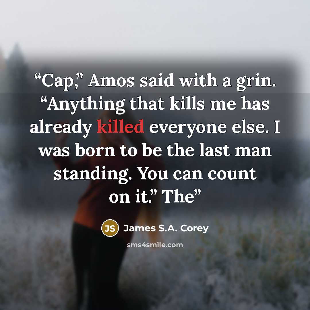 “Cap,” Amos said with a grin. “Anything that kills me has already killed everyone else. I was born to be the last man standing. You can count on it.” The” quote by James S.A. Corey