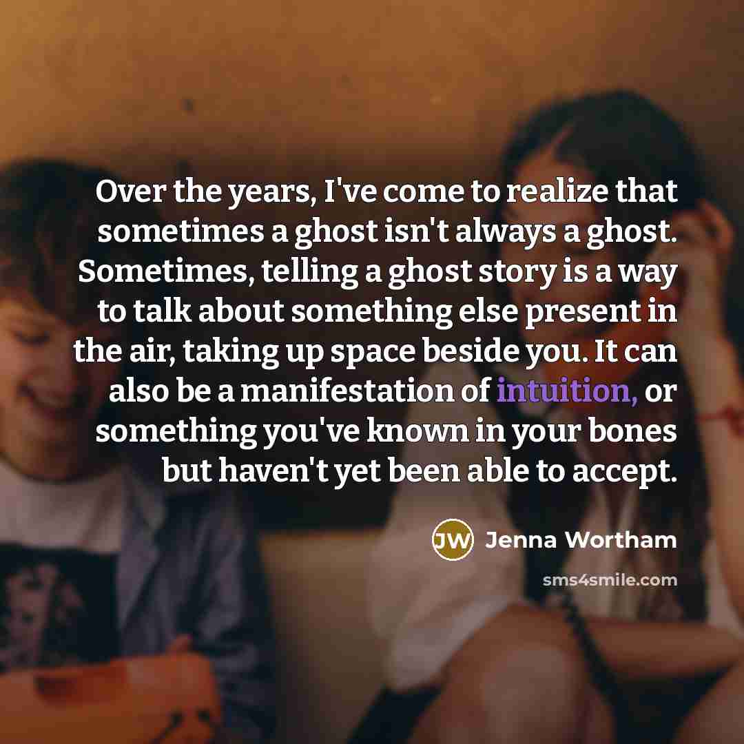 “Over the years, I've come to realize that sometimes a ghost isn't always a ghost. Sometimes, telling a ghost story is a way to talk about something else present in the air, taking up space beside you. It can also be a manifestation of intuition, or something you've known in your bones but haven't…” quote by Jenna Wortham