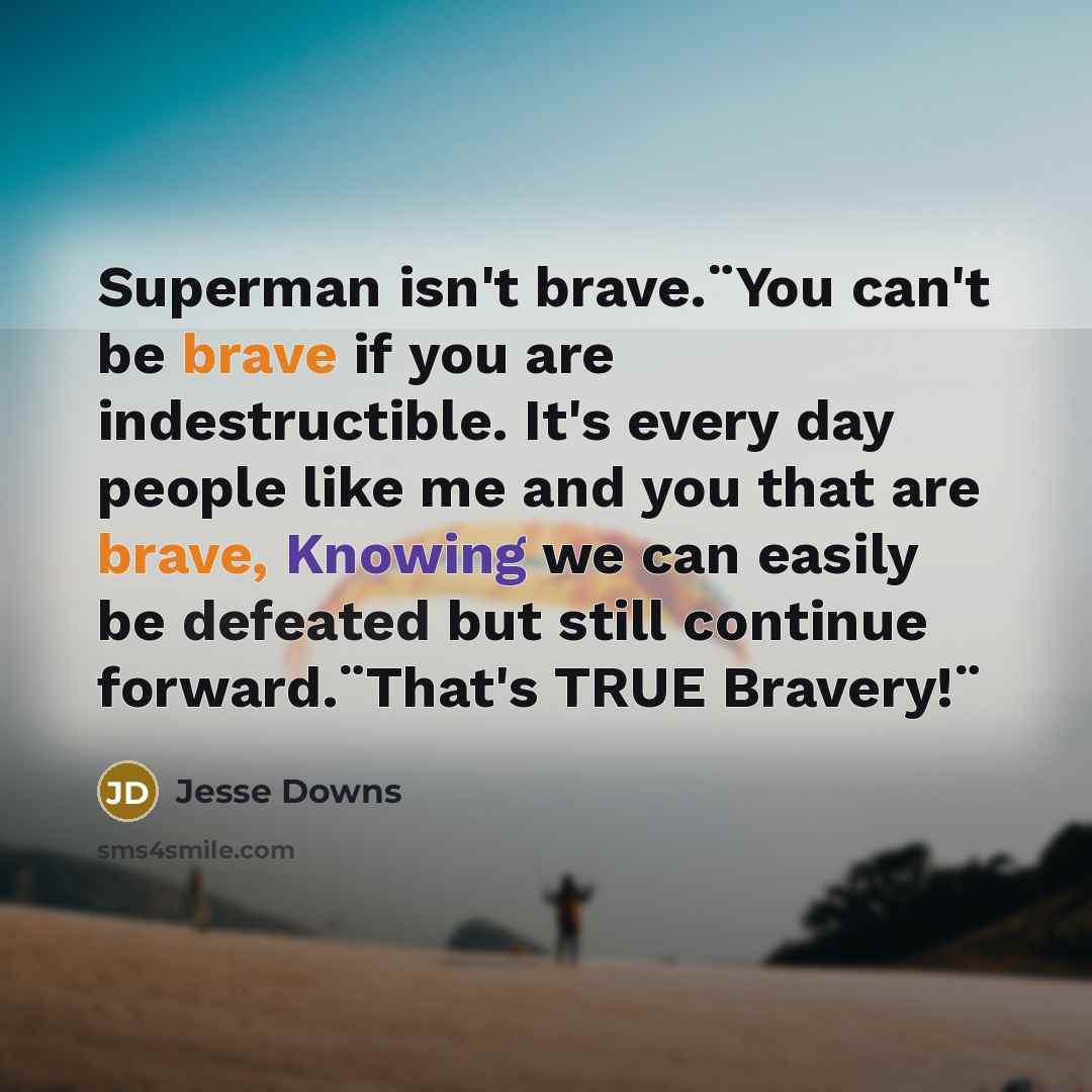 “Superman isn't brave.¨You can't be brave if you are indestructible. It's every day people like me and you that are brave, Knowing we can easily be defeated but still continue forward.¨That's TRUE Bravery!¨” quote by Jesse Downs