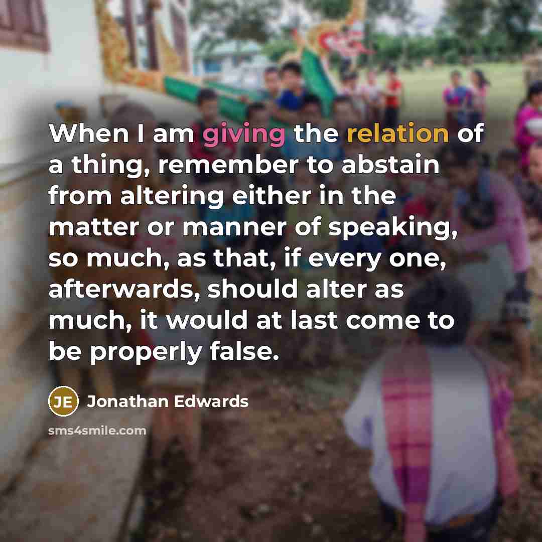 “When I am giving the relation of a thing, remember to abstain from altering either in the matter or manner of speaking, so much, as that, if every one, afterwards, should alter as much, it would at last come to be properly false.” quote by Jonathan Edwards