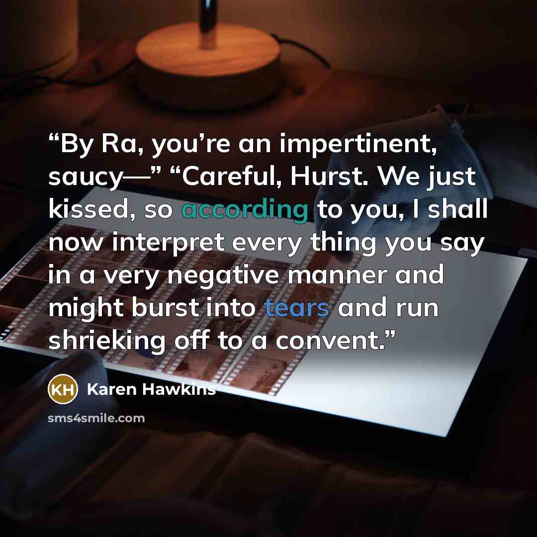 “By Ra, you’re an impertinent, saucy—” “Careful, Hurst. We just kissed, so according to you, I shall now interpret every thing you say in a very negative manner and might burst into tears and run shrieking off to a convent.” quote by Karen Hawkins