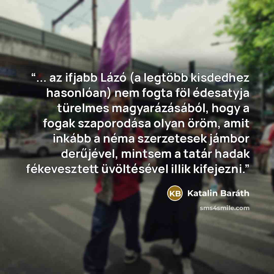 “... az ifjabb Lázó (a legtöbb kisdedhez hasonlóan) nem fogta föl édesatyja türelmes magyarázásából, hogy a fogak szaporodása olyan öröm, amit inkább a néma szerzetesek jámbor derűjével, mintsem a tatár hadak fékevesztett üvöltésével illik kifejezni.” quote by Katalin Baráth