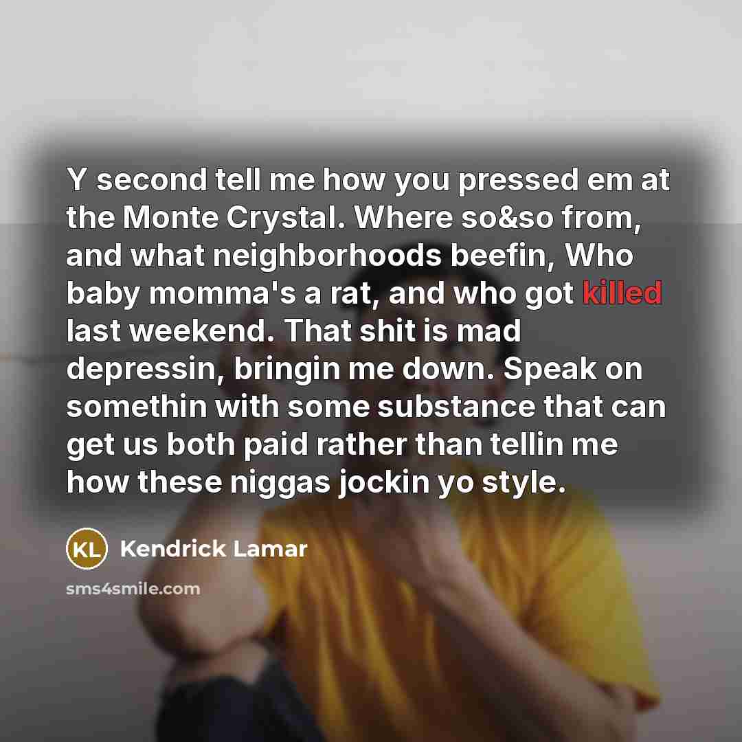“Y second tell me how you pressed em at the Monte Crystal. Where so&so from, and what neighborhoods beefin, Who baby momma's a rat, and who got killed last weekend. That shit is mad depressin, bringin me down. Speak on somethin with some substance that can get us both paid rather than tellin me how…” quote by Kendrick Lamar