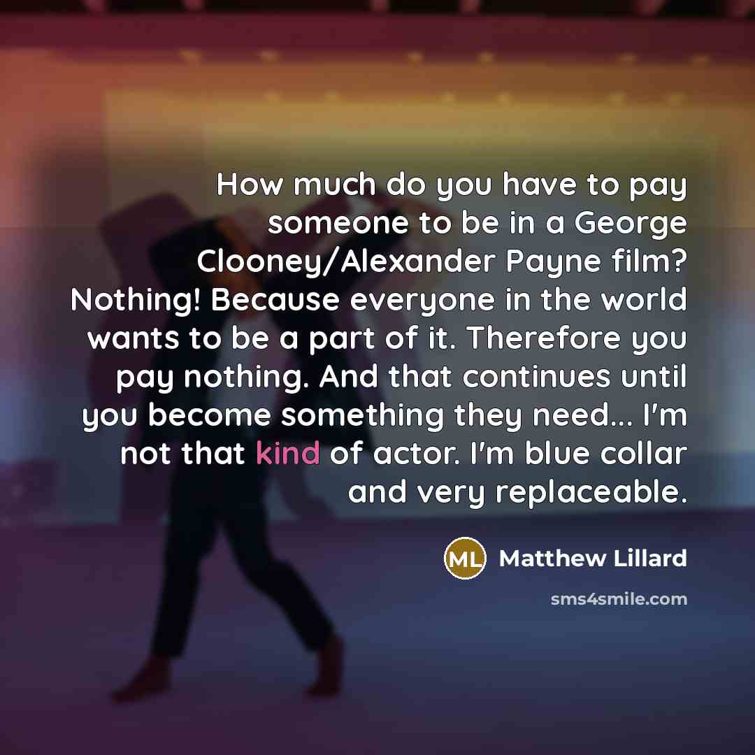 “How much do you have to pay someone to be in a George Clooney/Alexander Payne film? Nothing! Because everyone in the world wants to be a part of it. Therefore you pay nothing. And that continues until you become something they need... I'm not that kind of actor. I'm blue collar and very replaceable.” quote by Matthew Lillard