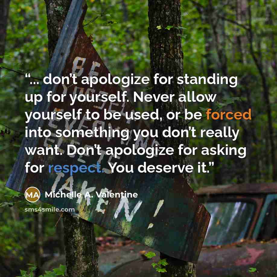 “... don’t apologize for standing up for yourself. Never allow yourself to be used, or be forced into something you don’t really want. Don’t apologize for asking for respect. You deserve it.” quote by Michelle A. Valentine