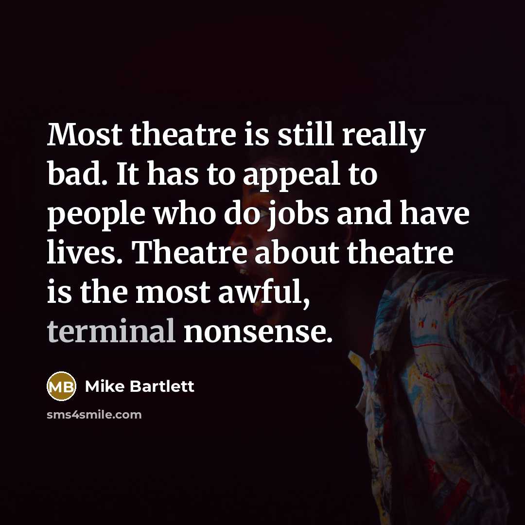 “Most theatre is still really bad. It has to appeal to people who do jobs and have lives. Theatre about theatre is the most awful, terminal nonsense.” quote by Mike Bartlett