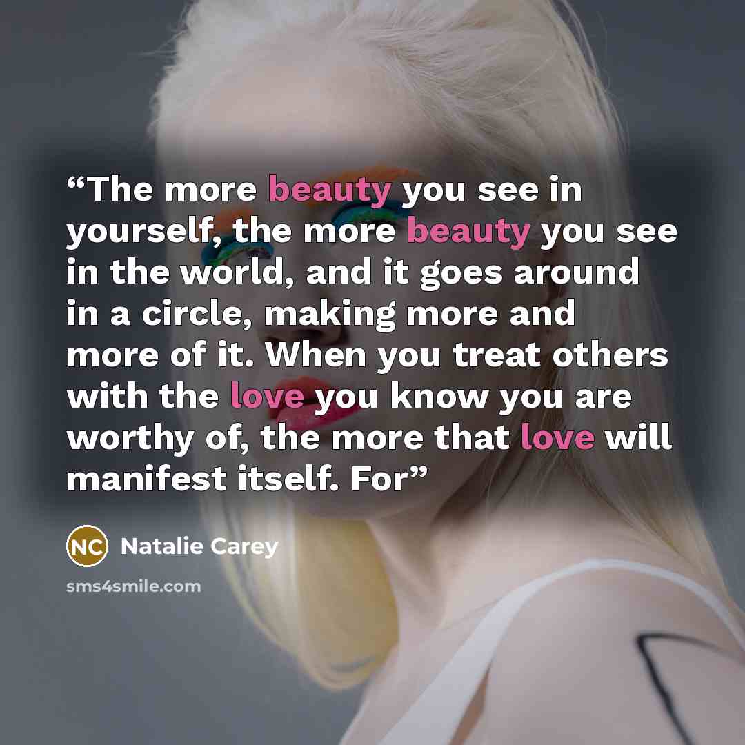“The more beauty you see in yourself, the more beauty you see in the world, and it goes around in a circle, making more and more of it. When you treat others with the love you know you are worthy of, the more that love will manifest itself. For” quote by Natalie Carey