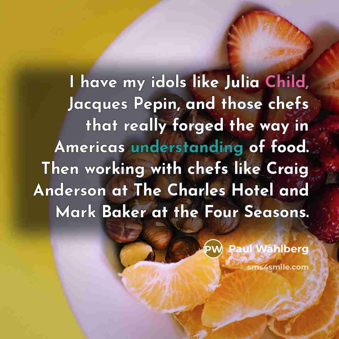“I have my idols like Julia Child, Jacques Pepin, and those chefs that really forged the way in Americas understanding of food. Then working with chefs like Craig Anderson at The Charles Hotel and Mark Baker at the Four Seasons.” quote by Paul Wahlberg