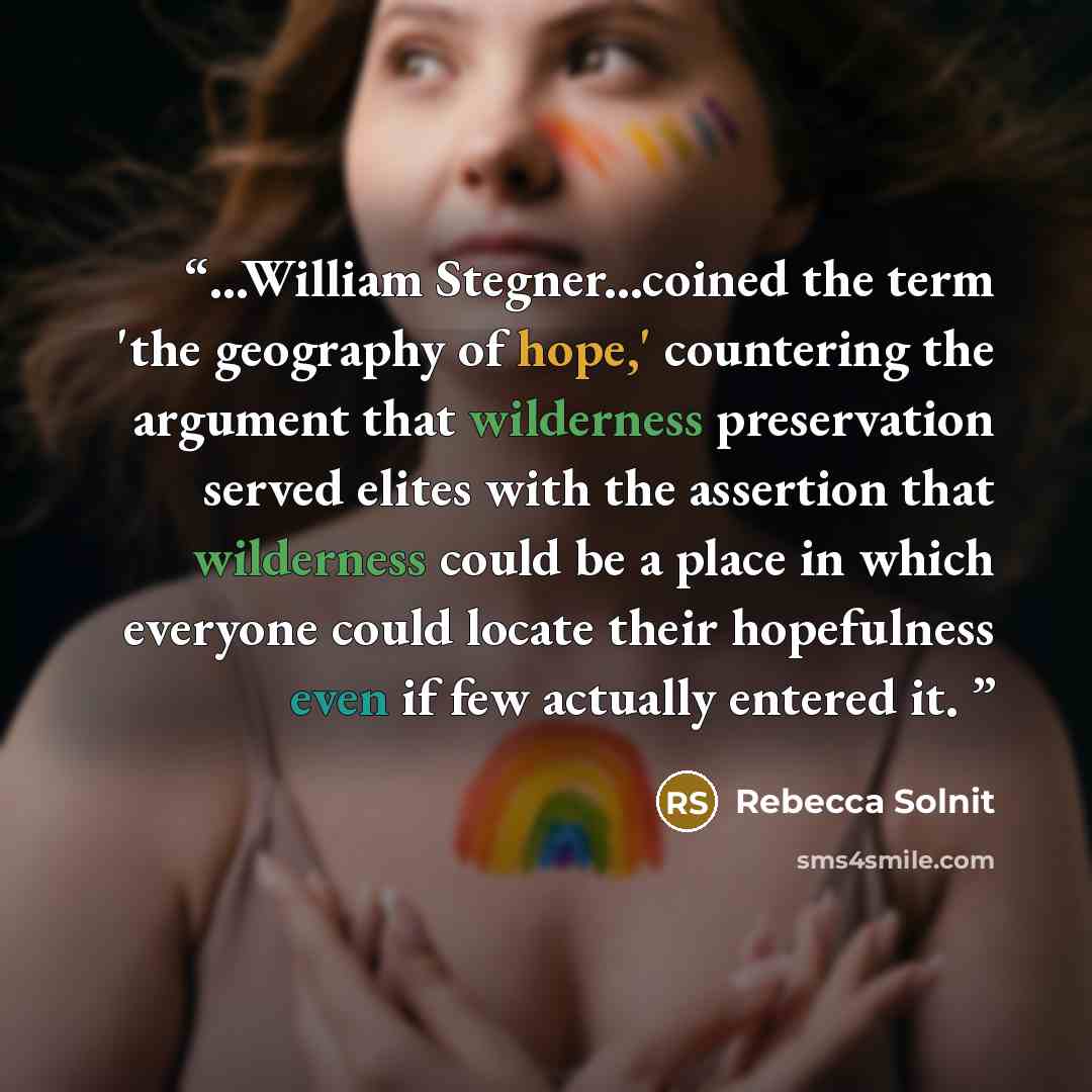 “...William Stegner...coined the term 'the geography of hope,' countering the argument that wilderness preservation served elites with the assertion that wilderness could be a place in which everyone could locate their hopefulness even if few actually entered it.” quote by Rebecca Solnit