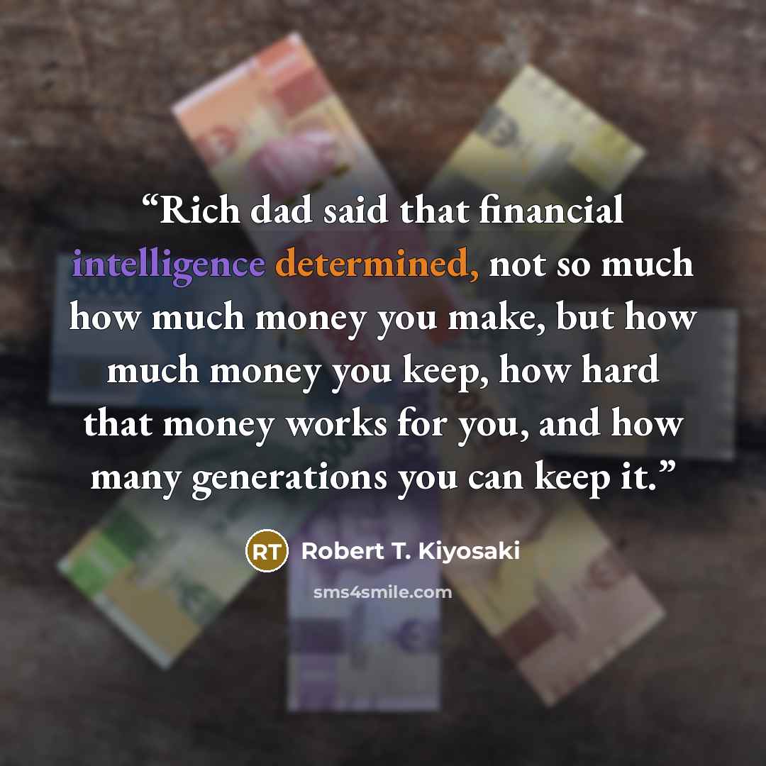 “Rich dad said that financial intelligence determined, not so much how much money you make, but how much money you keep, how hard that money works for you, and how many generations you can keep it.” quote by Robert T. Kiyosaki