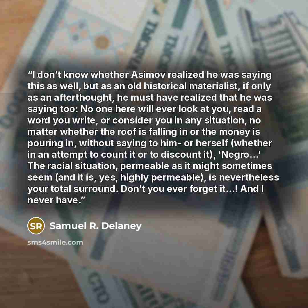 “I don’t know whether Asimov realized he was saying this as well, but as an old historical materialist, if only as an afterthought, he must have realized that he was saying too: No one here will ever look at you, read a word you write, or consider you in any situation, no matter whether the roof is…” quote by Samuel R. Delaney