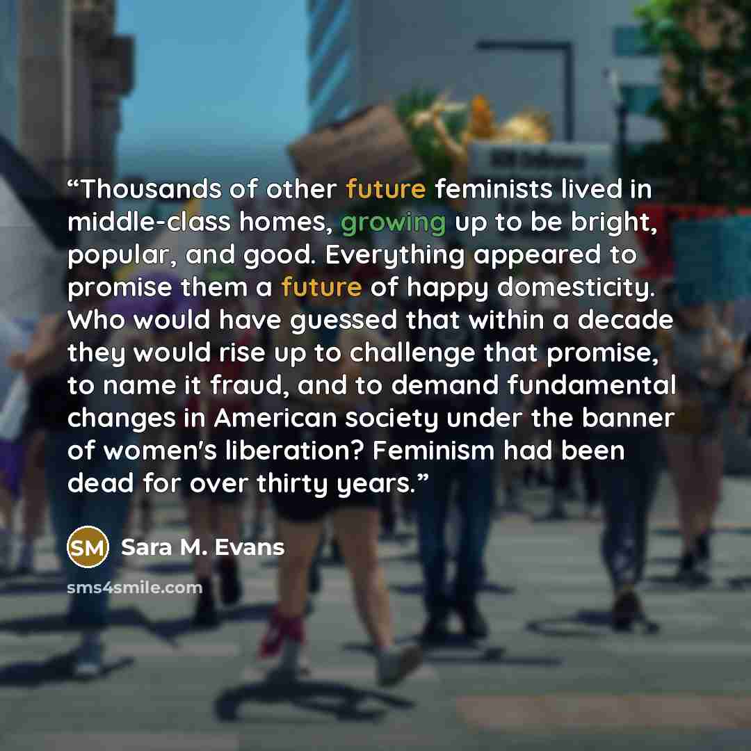 “Thousands of other future feminists lived in middle-class homes, growing up to be bright, popular, and good. Everything appeared to promise them a future of happy domesticity. Who would have guessed that within a decade they would rise up to challenge that promise, to name it fraud, and to demand…” quote by Sara M. Evans
