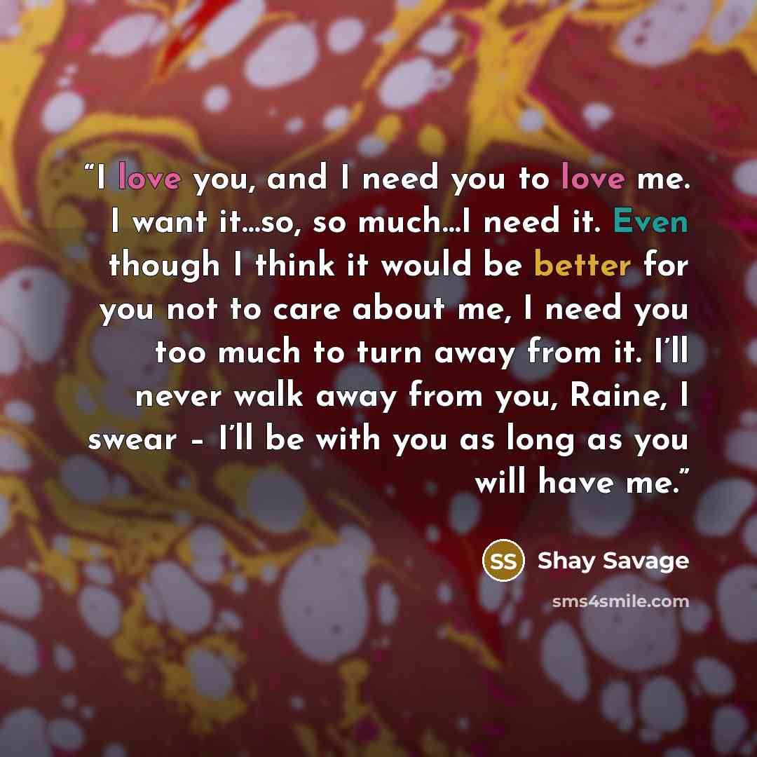 “I love you, and I need you to love me. I want it…so, so much…I need it. Even though I think it would be better for you not to care about me, I need you too much to turn away from it. I’ll never walk away from you, Raine, I swear – I’ll be with you as long as you will have me.” quote by Shay Savage
