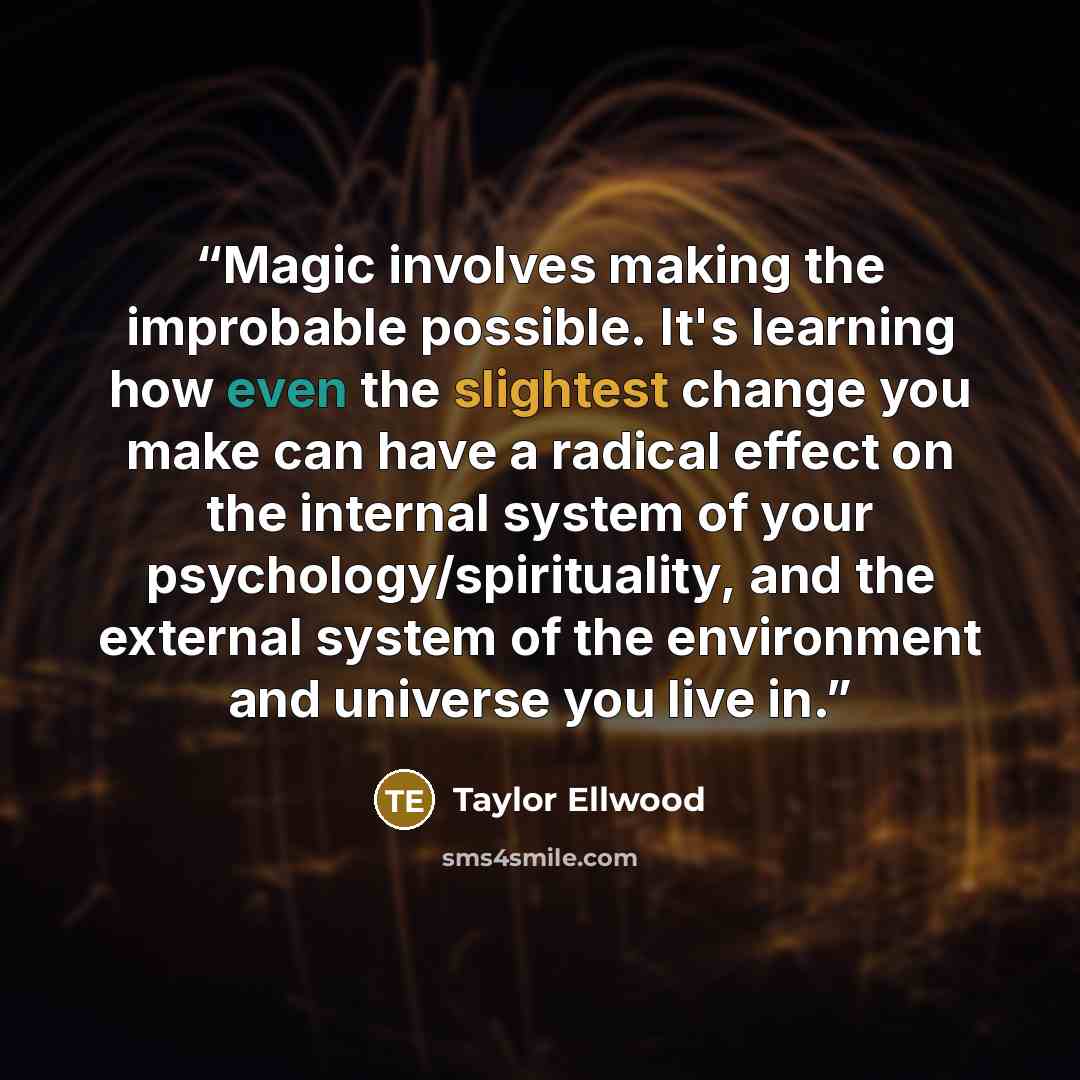 “Magic involves making the improbable possible. It's learning how even the slightest change you make can have a radical effect on the internal system of your psychology/spirituality, and the external system of the environment and universe you live in.” quote by Taylor Ellwood