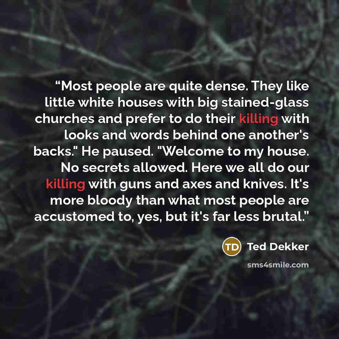“Most people are quite dense. They like little white houses with big stained-glass churches and prefer to do their killing with looks and words behind one another's backs." He paused. "Welcome to my house. No secrets allowed. Here we all do our killing with guns and axes and knives. It's more…” quote by Ted Dekker