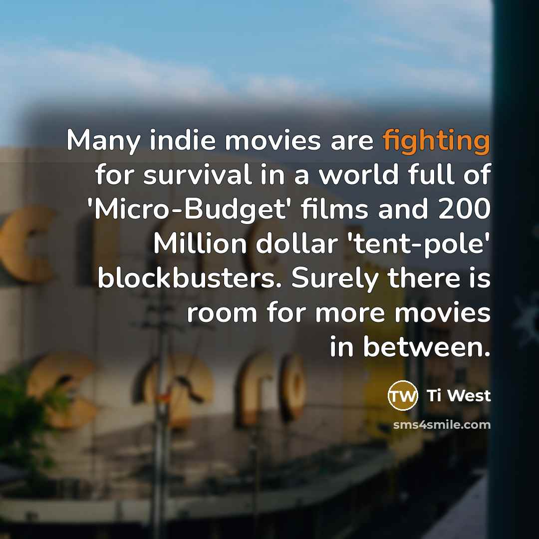 “Many indie movies are fighting for survival in a world full of 'Micro-Budget' films and 200 Million dollar 'tent-pole' blockbusters. Surely there is room for more movies in between.” quote by Ti West