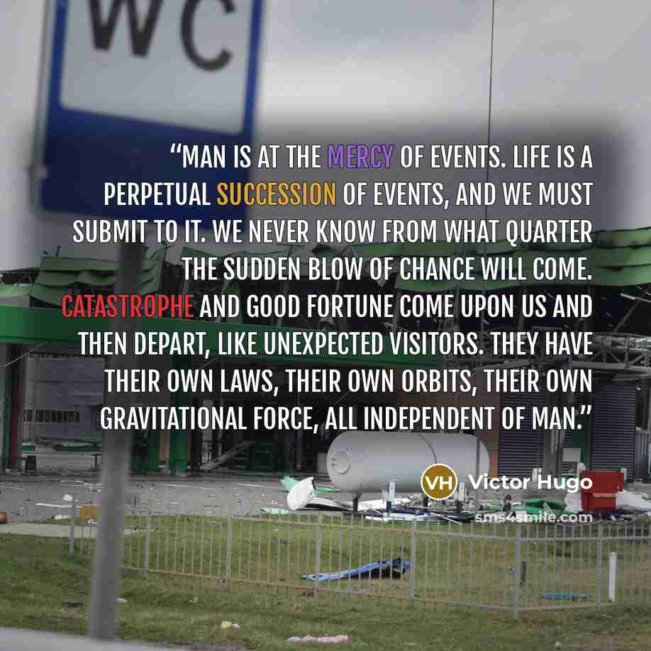 “Man is at the mercy of events. Life is a perpetual succession of events, and we must submit to it. We never know from what quarter the sudden blow of chance will come. Catastrophe and good fortune come upon us and then depart, like unexpected visitors. They have their own laws, their own orbits…” quote by Victor Hugo