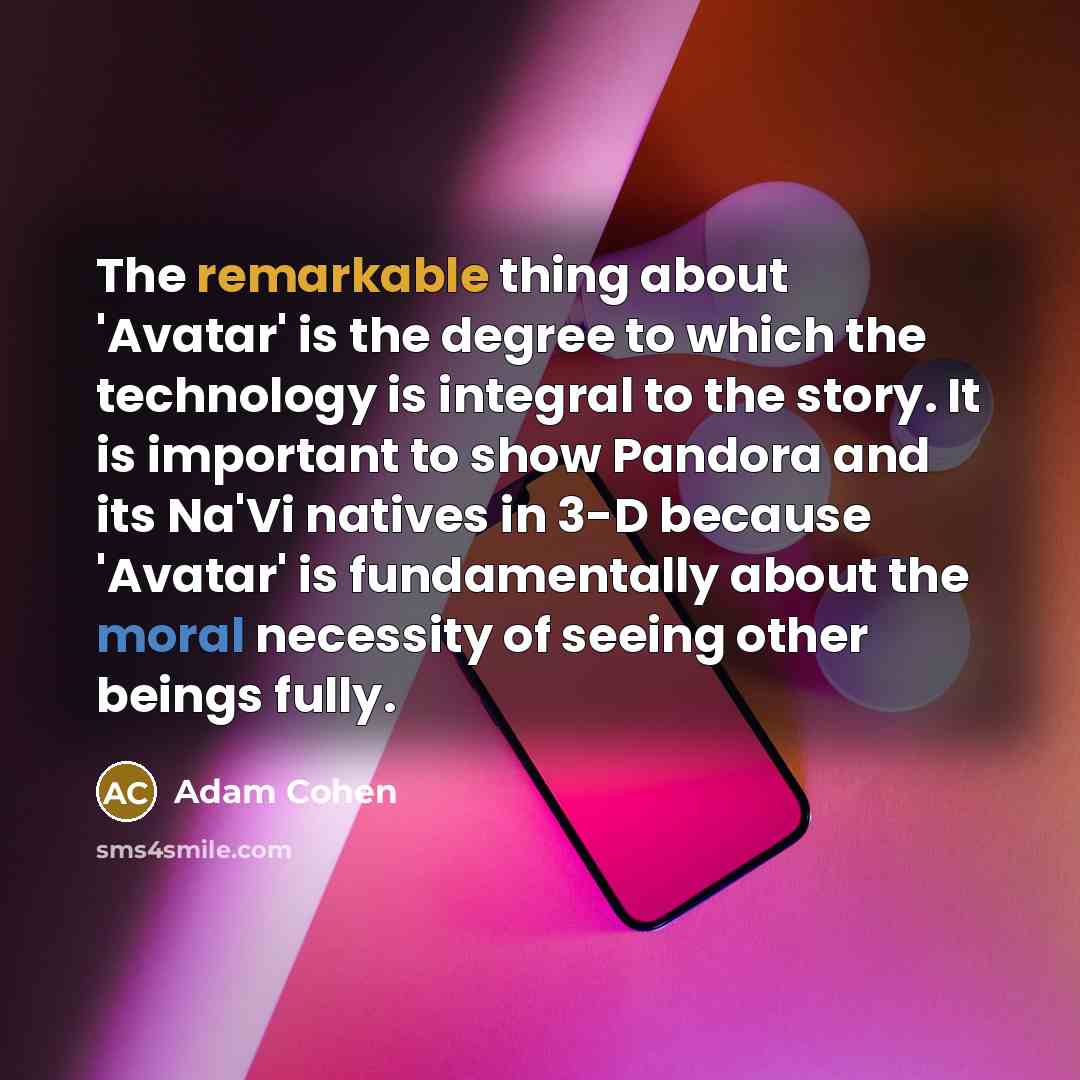 “The remarkable thing about 'Avatar' is the degree to which the technology is integral to the story. It is important to show Pandora and its Na'Vi natives in 3-D because 'Avatar' is fundamentally about the moral necessity of seeing other beings fully.” quote by Adam Cohen
