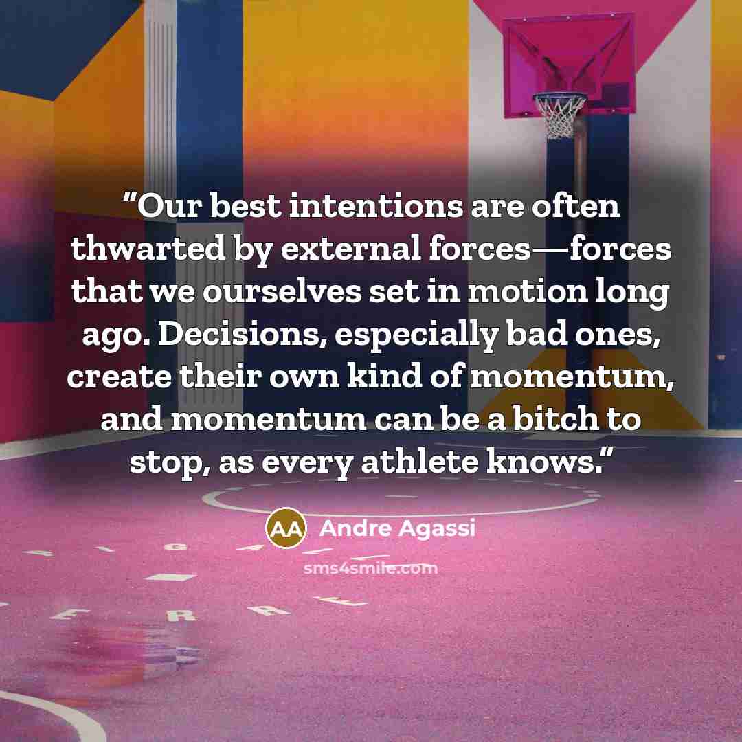“Our best intentions are often thwarted by external forces—forces that we ourselves set in motion long ago. Decisions, especially bad ones, create their own kind of momentum, and momentum can be a bitch to stop, as every athlete knows.” quote by Andre Agassi