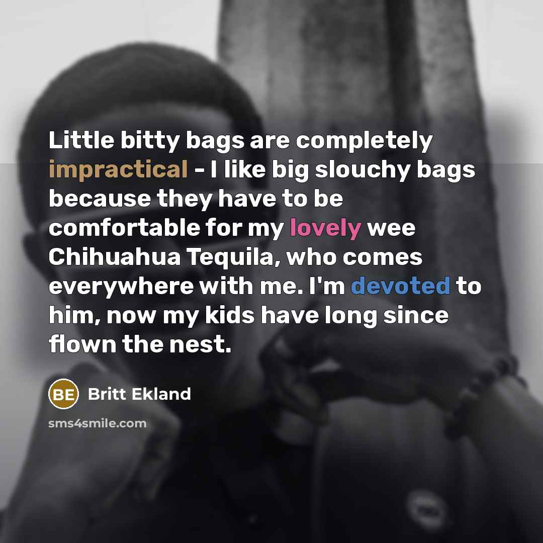 “Little bitty bags are completely impractical - I like big slouchy bags because they have to be comfortable for my lovely wee Chihuahua Tequila, who comes everywhere with me. I'm devoted to him, now my kids have long since flown the nest.” quote by Britt Ekland