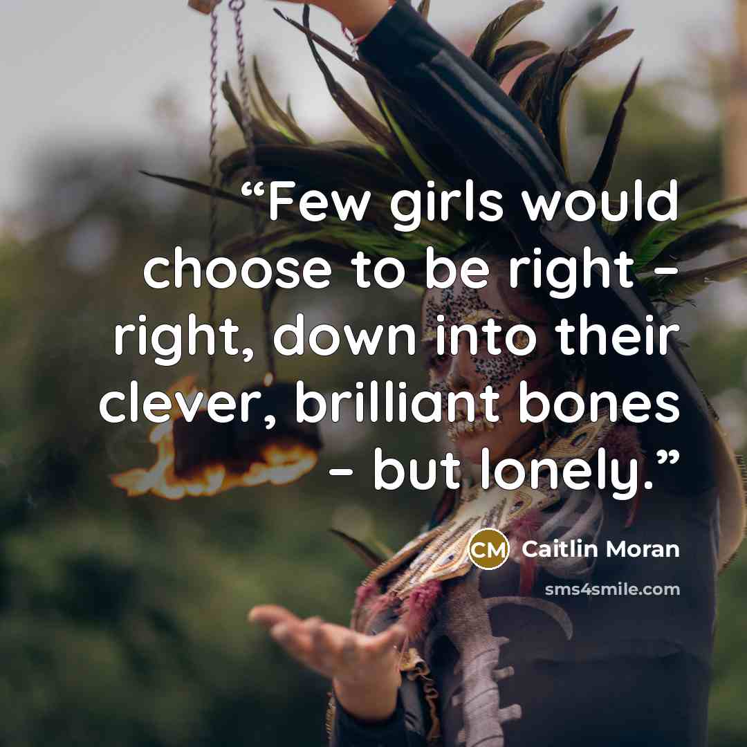 “Few girls would choose to be right – right, down into their clever, brilliant bones – but lonely.” quote by Caitlin Moran