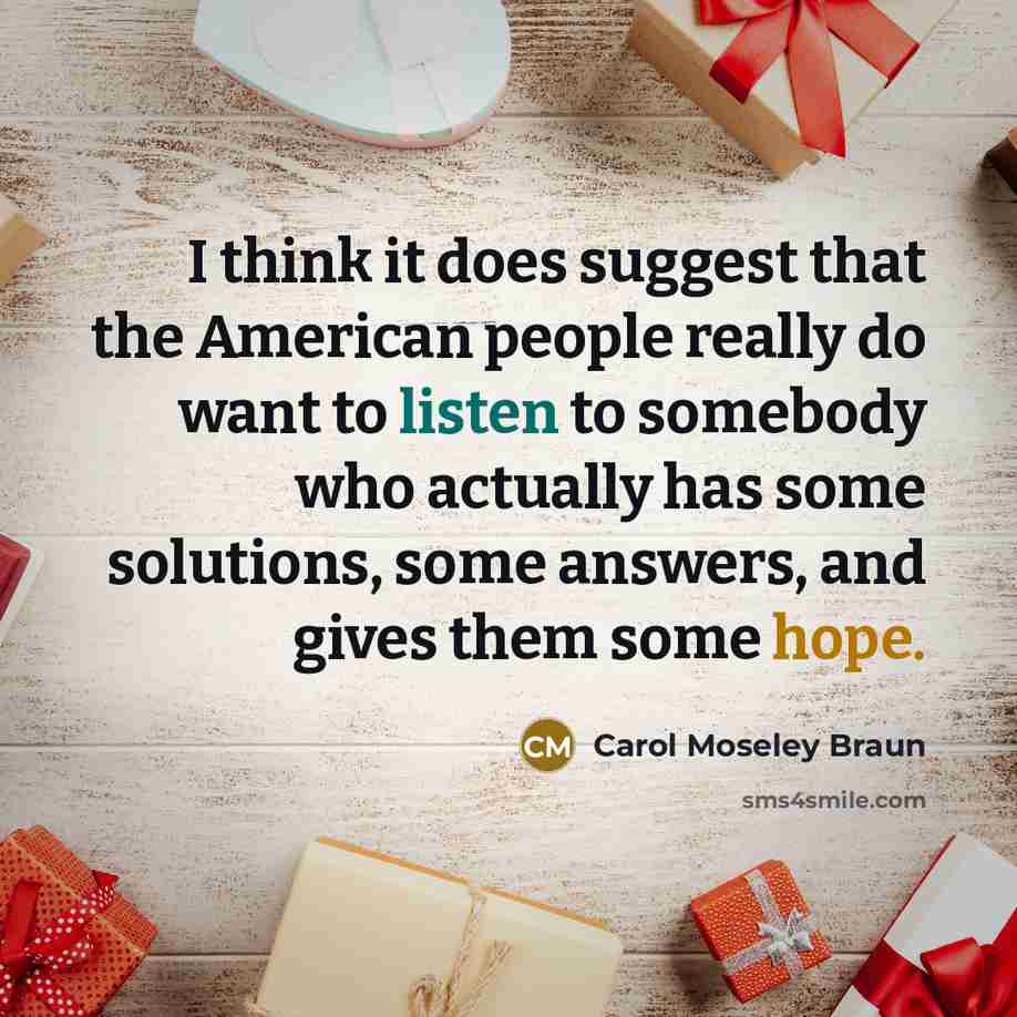 “I think it does suggest that the American people really do want to listen to somebody who actually has some solutions, some answers, and gives them some hope.” quote by Carol Moseley Braun