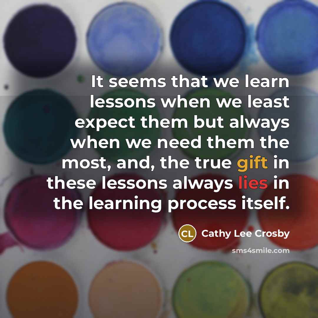 “It seems that we learn lessons when we least expect them but always when we need them the most, and, the true gift in these lessons always lies in the learning process itself.” quote by Cathy Lee Crosby