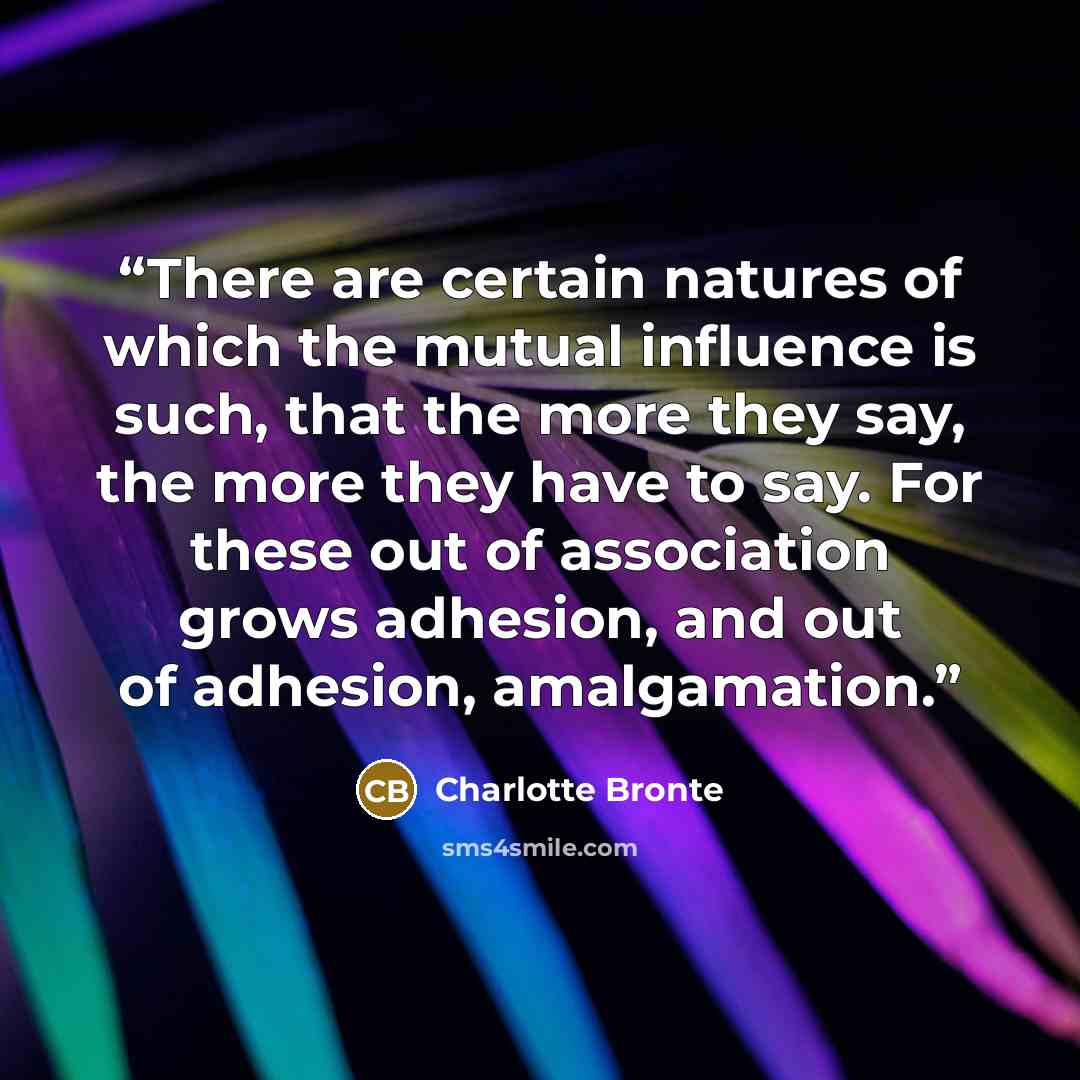 “There are certain natures of which the mutual influence is such, that the more they say, the more they have to say. For these out of association grows adhesion, and out of adhesion, amalgamation.” quote by Charlotte Brontë