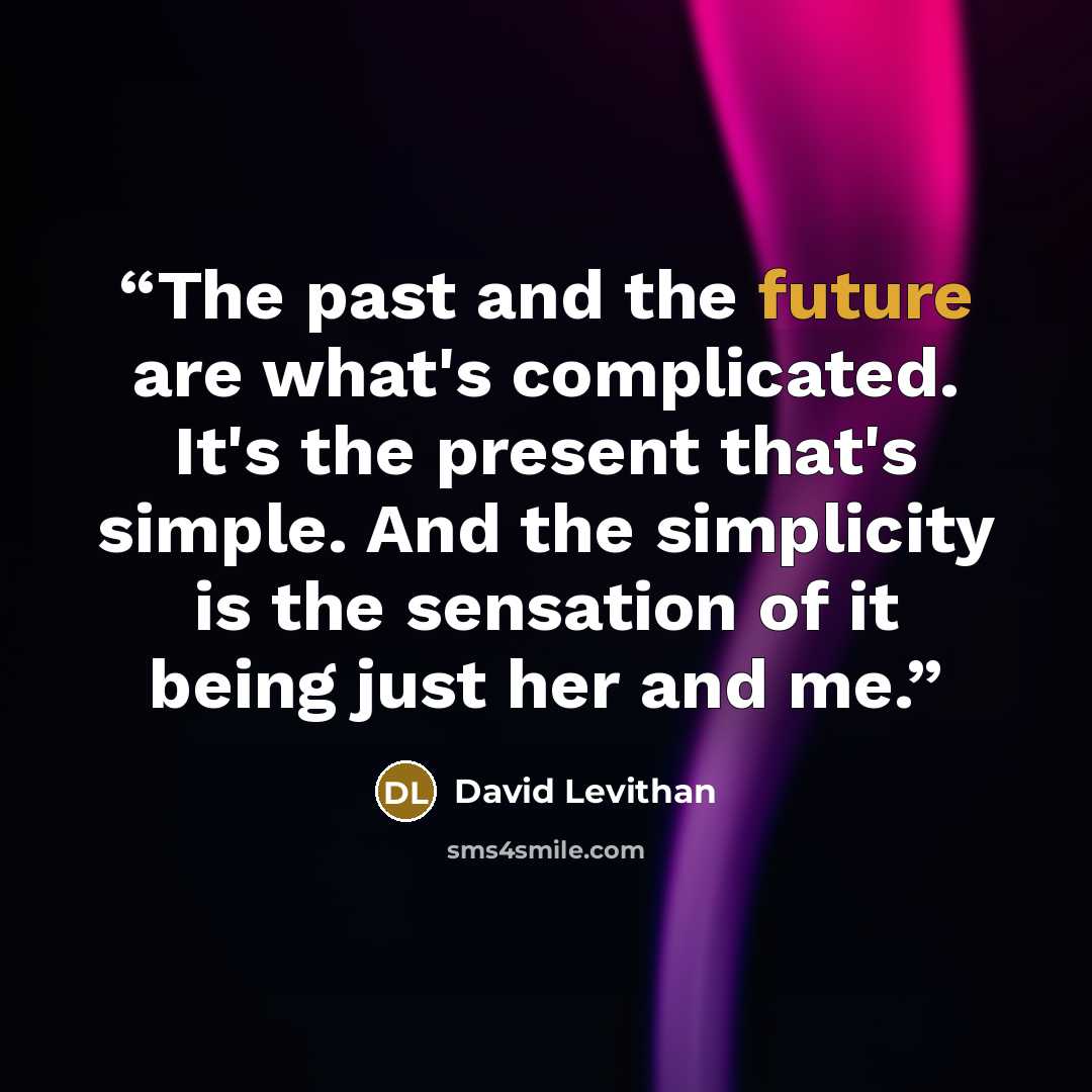 “The past and the future are what's complicated. It's the present that's simple. And the simplicity is the sensation of it being just her and me.” quote by David Levithan