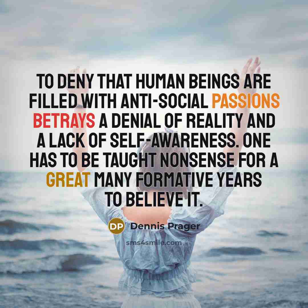 “To deny that human beings are filled with anti-social passions betrays a denial of reality and a lack of self-awareness. One has to be taught nonsense for a great many formative years to believe it.” quote by Dennis Prager