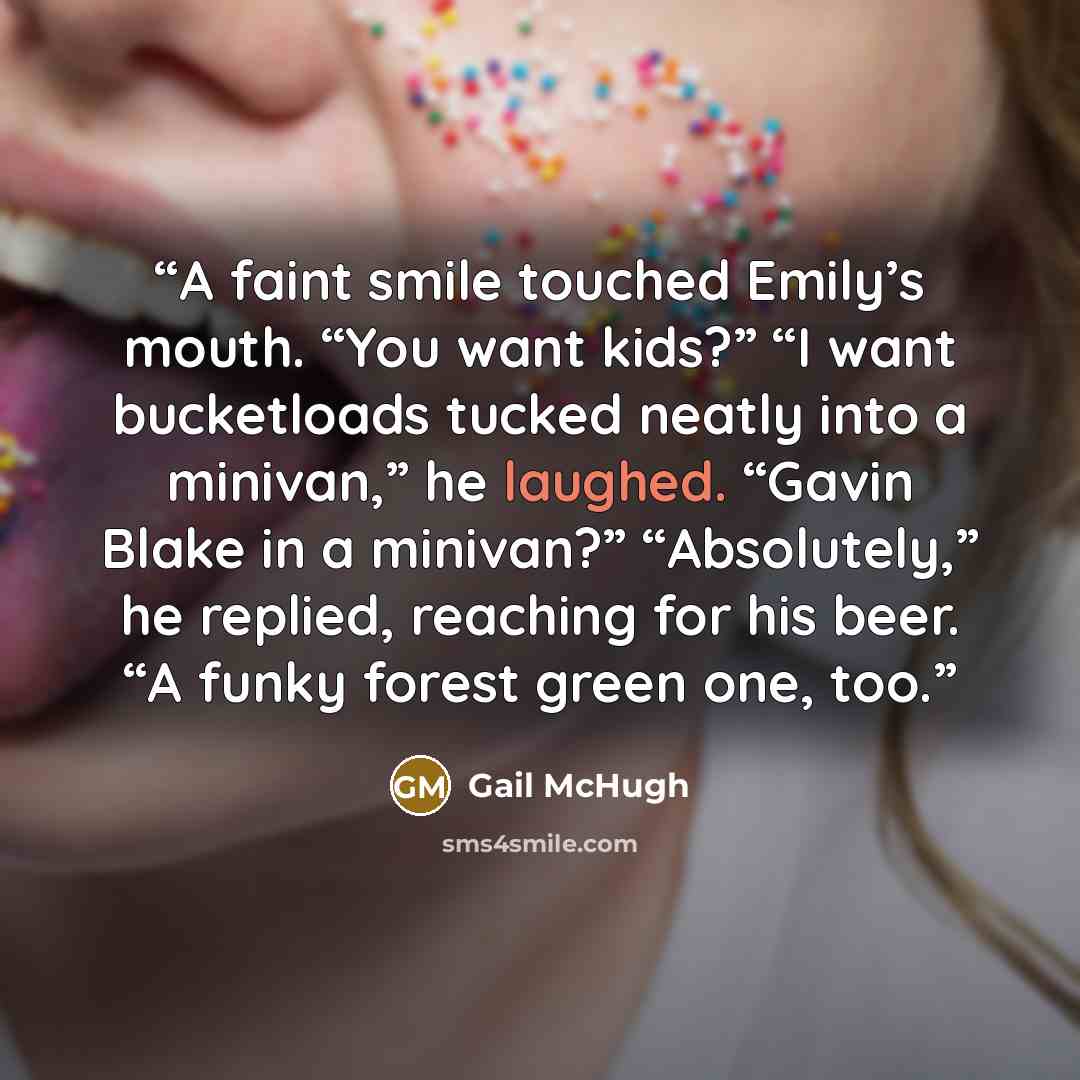 “A faint smile touched Emily’s mouth. “You want kids?” “I want bucketloads tucked neatly into a minivan,” he laughed. “Gavin Blake in a minivan?” “Absolutely,” he replied, reaching for his beer. “A funky forest green one, too.” quote by Gail McHugh