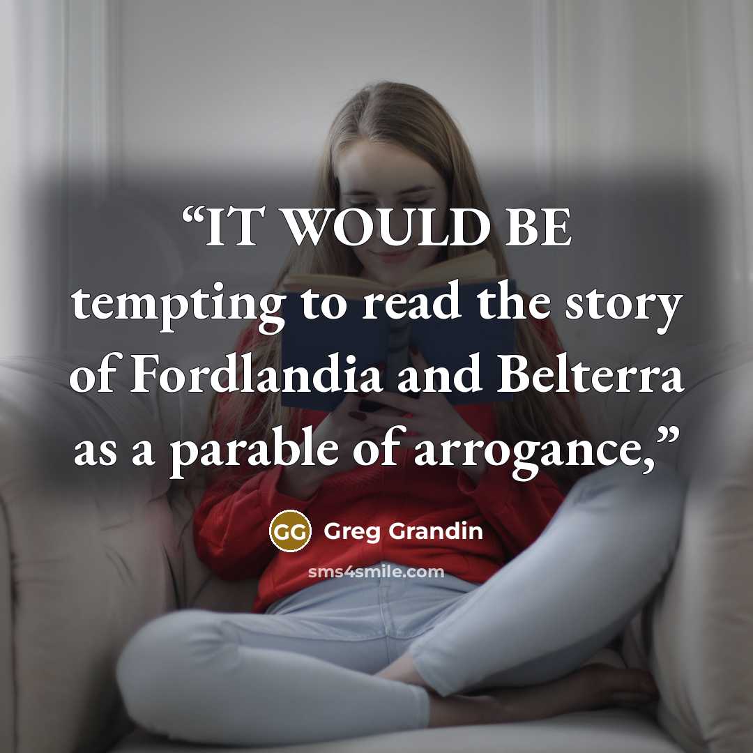 “IT WOULD BE tempting to read the story of Fordlandia and Belterra as a parable of arrogance,” quote by Greg Grandin