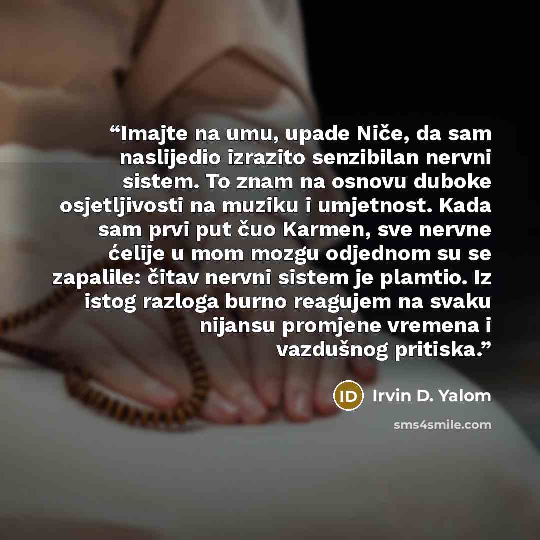 “Imajte na umu, upade Niče, da sam naslijedio izrazito senzibilan nervni sistem. To znam na osnovu duboke osjetljivosti na muziku i umjetnost. Kada sam prvi put čuo Karmen, sve nervne ćelije u mom mozgu odjednom su se zapalile: čitav nervni sistem je plamtio. Iz istog razloga burno reagujem na…” quote by Irvin D. Yalom
