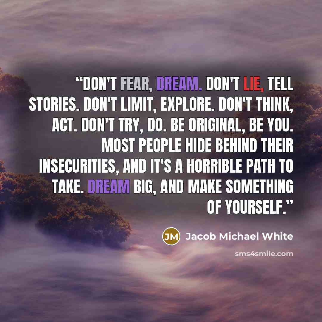“Don't fear, dream. Don't lie, tell stories. Don't limit, explore. Don't think, act. Don't try, do. Be original, be you. Most people hide behind their insecurities, and it's a horrible path to take. Dream big, and make something of yourself.” quote by Jacob Michael White