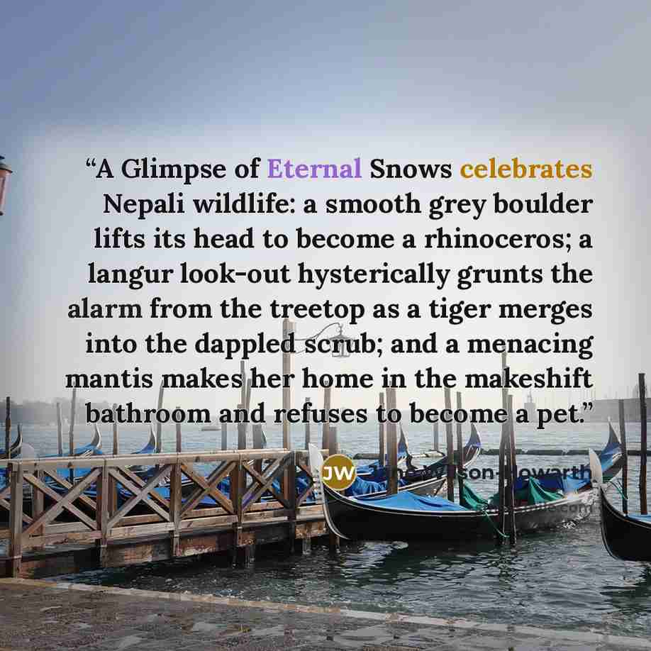 “A Glimpse of Eternal Snows celebrates Nepali wildlife: a smooth grey boulder lifts its head to become a rhinoceros; a langur look-out hysterically grunts the alarm from the treetop as a tiger merges into the dappled scrub; and a menacing mantis makes her home in the makeshift bathroom and refuses…” quote by Jane Wilson-Howarth