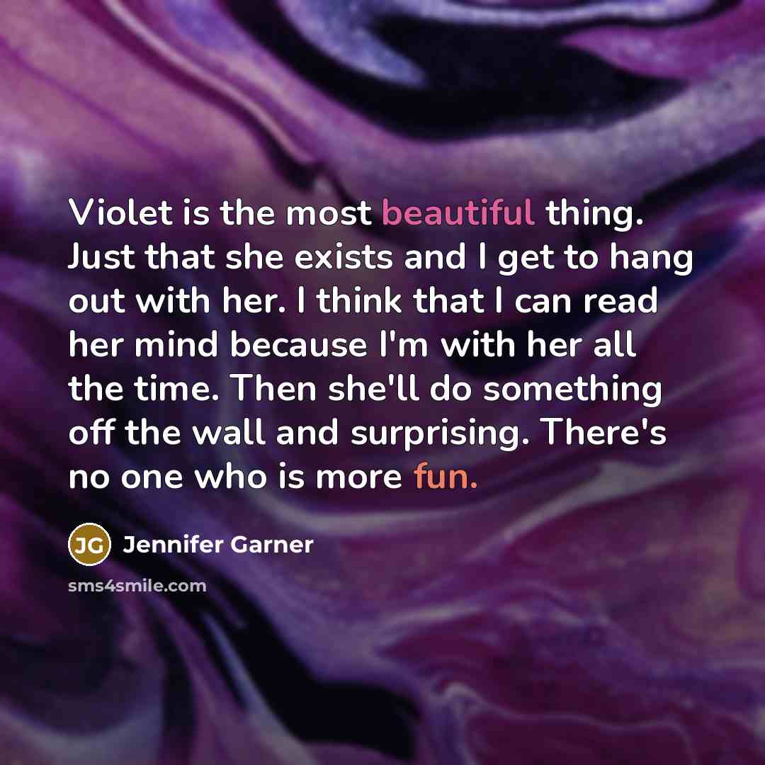 “Violet is the most beautiful thing. Just that she exists and I get to hang out with her. I think that I can read her mind because I'm with her all the time. Then she'll do something off the wall and surprising. There's no one who is more fun.” quote by Jennifer Garner